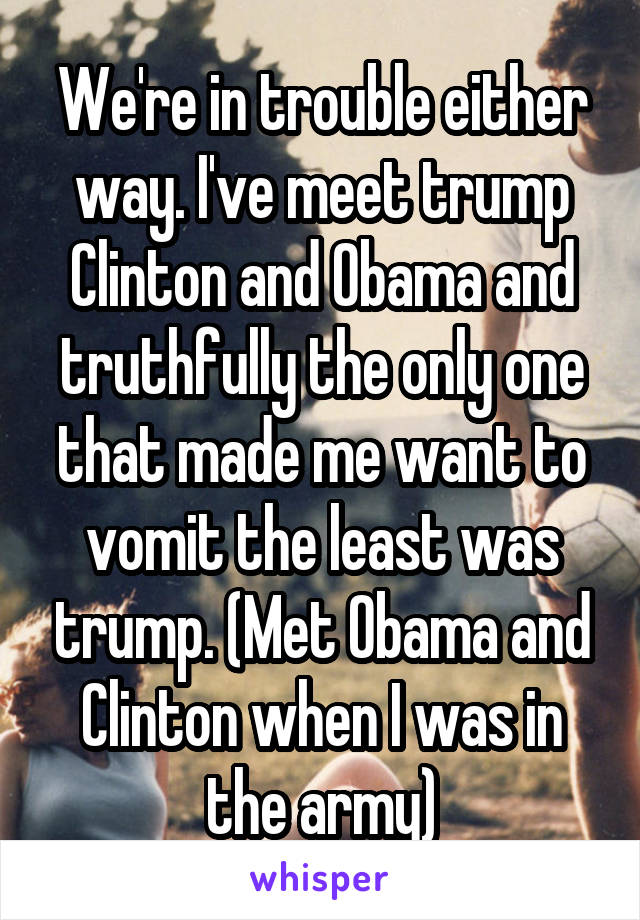 We're in trouble either way. I've meet trump Clinton and Obama and truthfully the only one that made me want to vomit the least was trump. (Met Obama and Clinton when I was in the army)