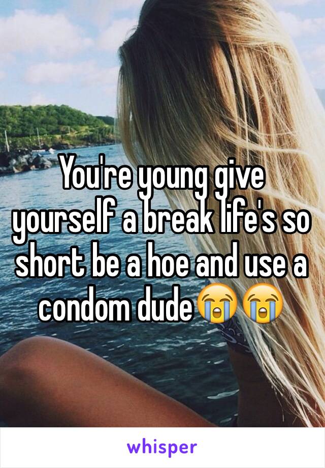 You're young give yourself a break life's so short be a hoe and use a condom dude😭😭