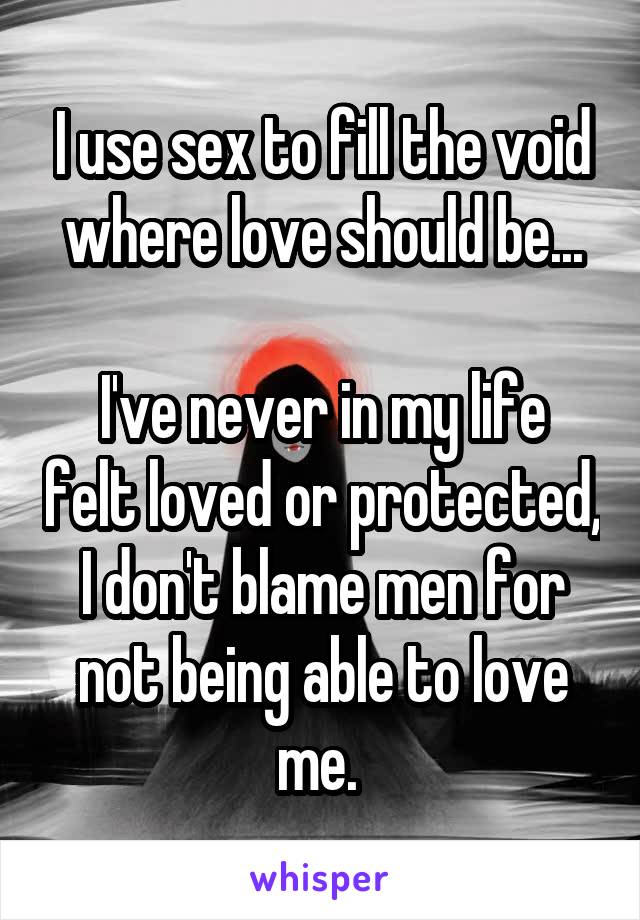 I use sex to fill the void where love should be...

I've never in my life felt loved or protected, I don't blame men for not being able to love me. 