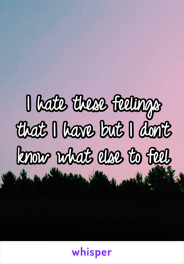 I hate these feelings that I have but I don't know what else to feel