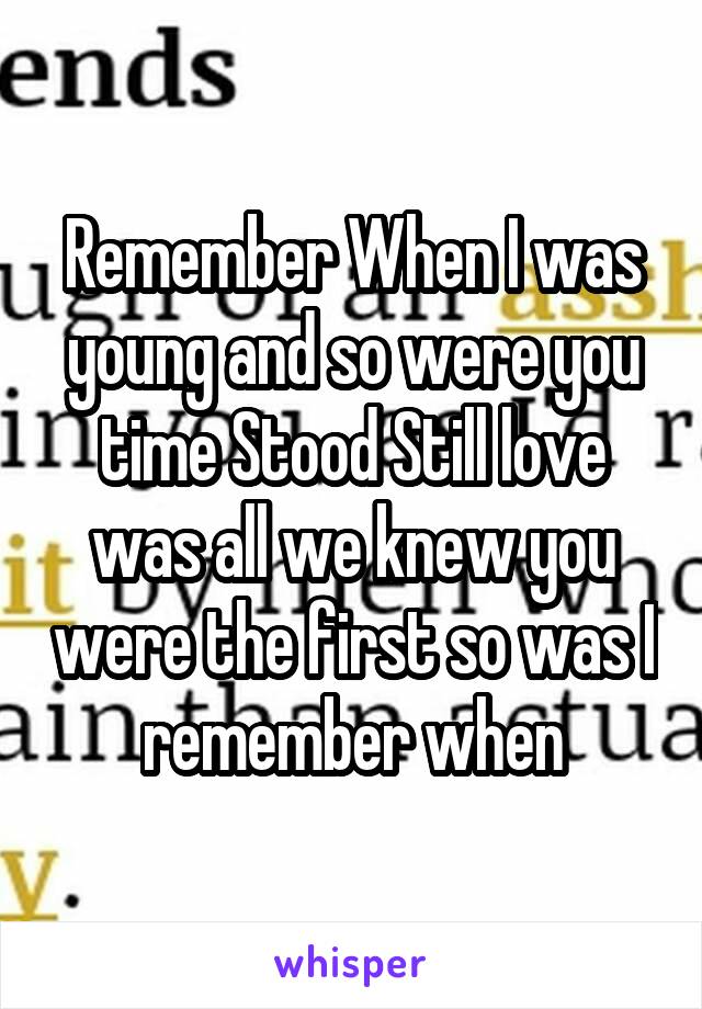 Remember When I was young and so were you time Stood Still love was all we knew you were the first so was I remember when