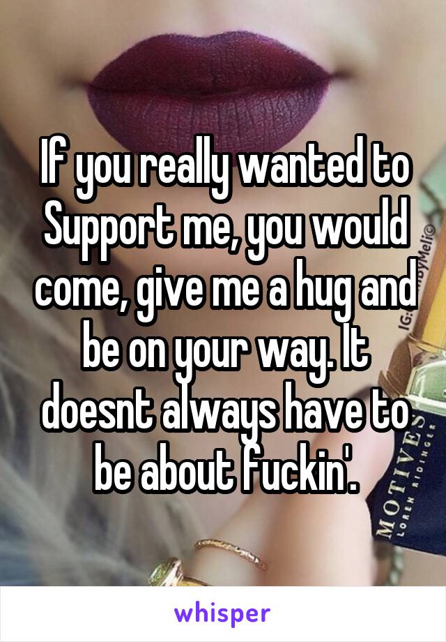 If you really wanted to Support me, you would come, give me a hug and be on your way. It doesnt always have to be about fuckin'.