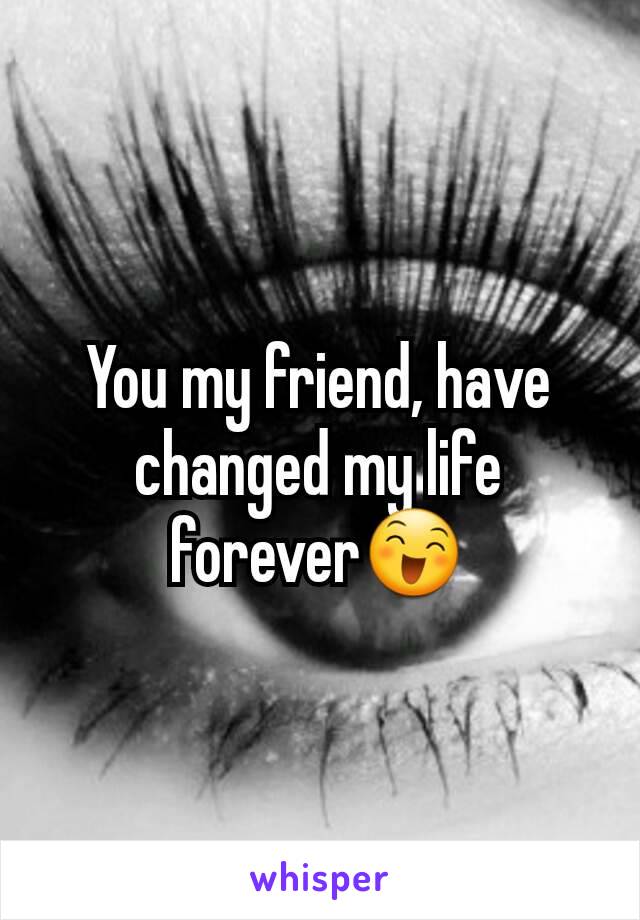 You my friend, have changed my life forever😄