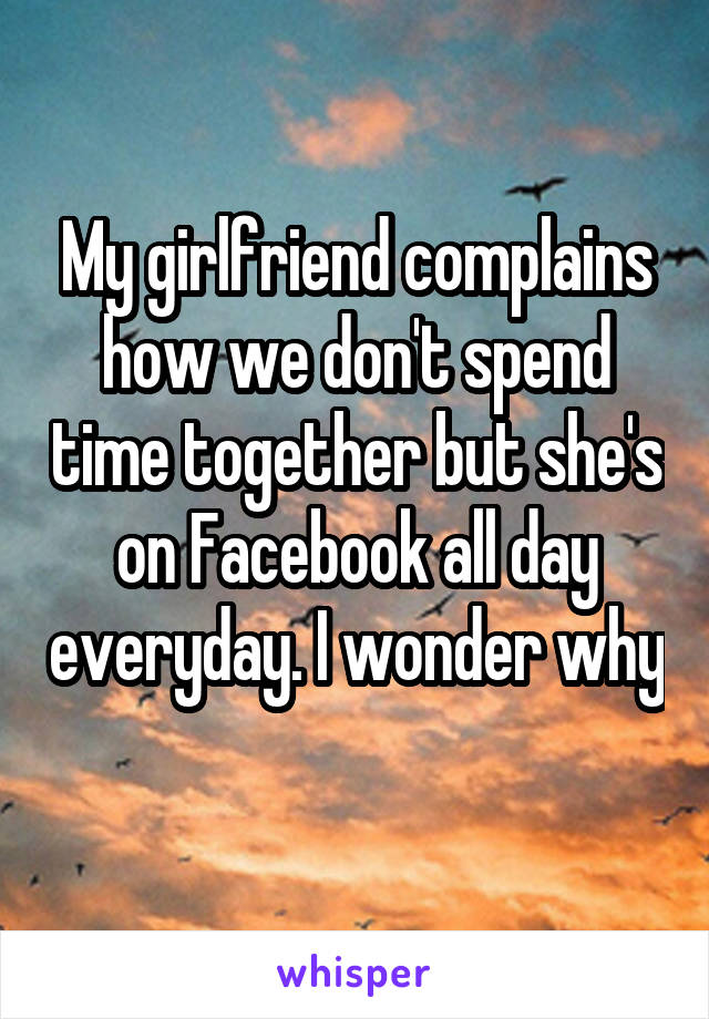 My girlfriend complains how we don't spend time together but she's on Facebook all day everyday. I wonder why 