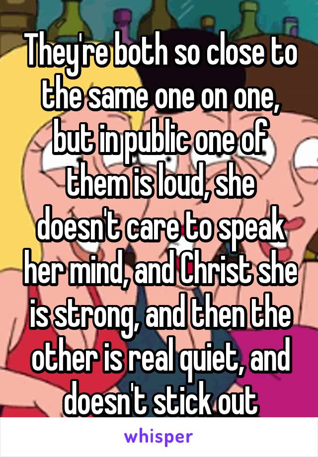 They're both so close to the same one on one, but in public one of them is loud, she doesn't care to speak her mind, and Christ she is strong, and then the other is real quiet, and doesn't stick out