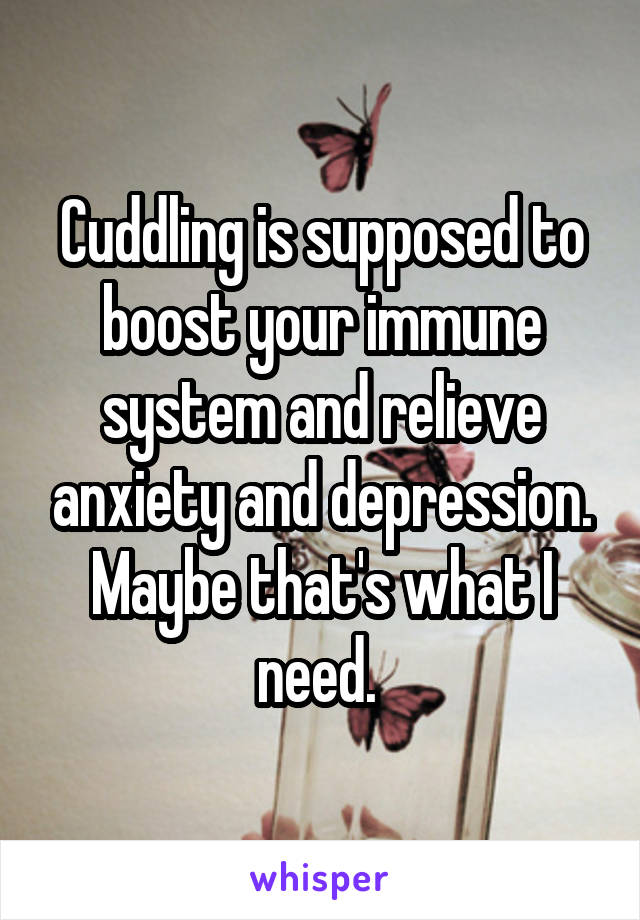 Cuddling is supposed to boost your immune system and relieve anxiety and depression. Maybe that's what I need. 