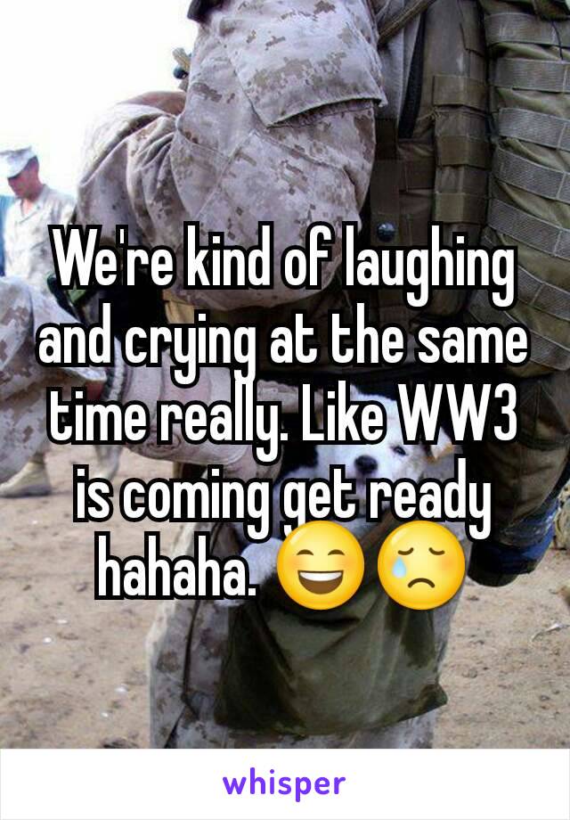 We're kind of laughing and crying at the same time really. Like WW3 is coming get ready hahaha. 😄😢