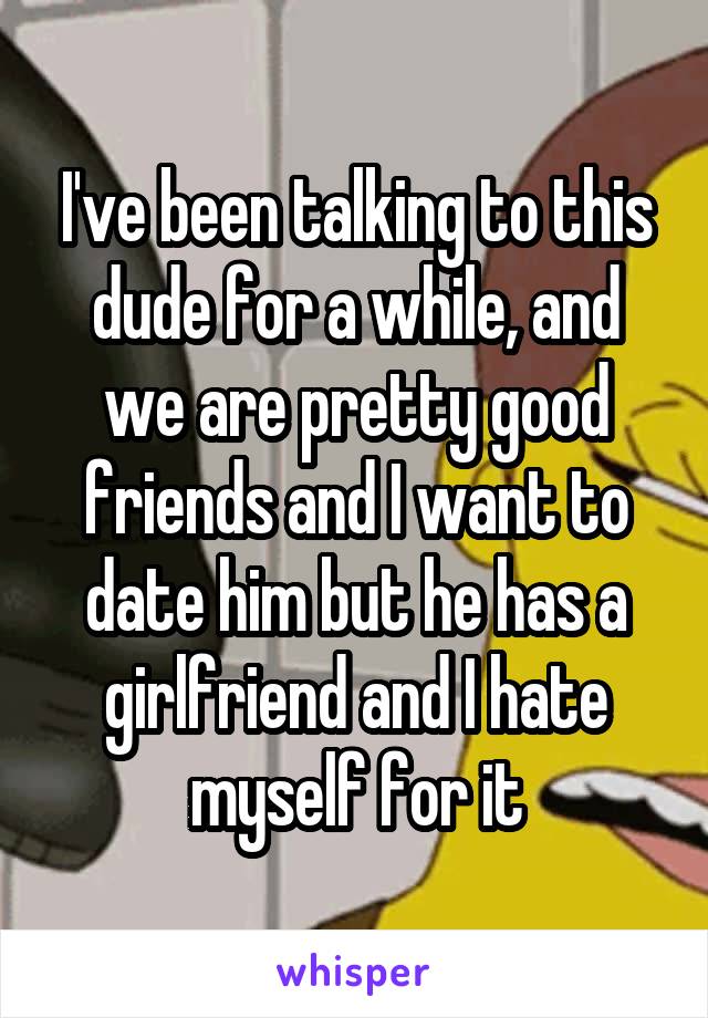 I've been talking to this dude for a while, and we are pretty good friends and I want to date him but he has a girlfriend and I hate myself for it