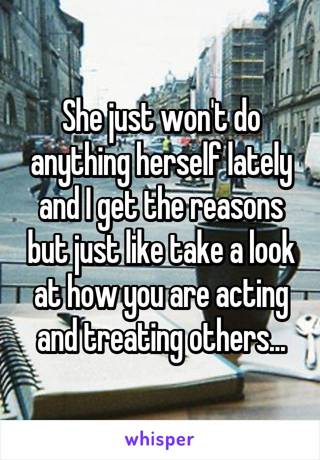 She just won't do anything herself lately and I get the reasons but just like take a look at how you are acting and treating others...