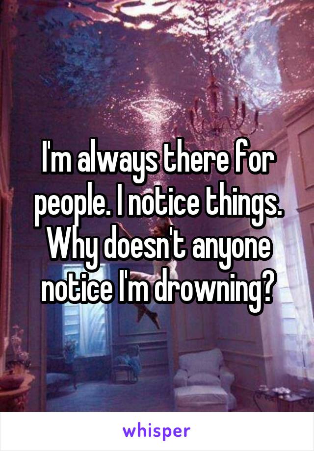 I'm always there for people. I notice things. Why doesn't anyone notice I'm drowning?