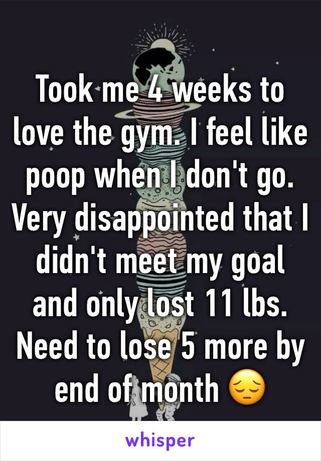 Took me 4 weeks to love the gym. I feel like poop when I don't go. Very disappointed that I didn't meet my goal and only lost 11 lbs. Need to lose 5 more by end of month 😔