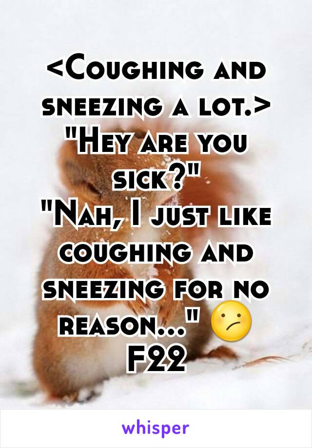 <Coughing and sneezing a lot.>
"Hey are you sick?"
"Nah, I just like coughing and sneezing for no reason..." 😕
F22