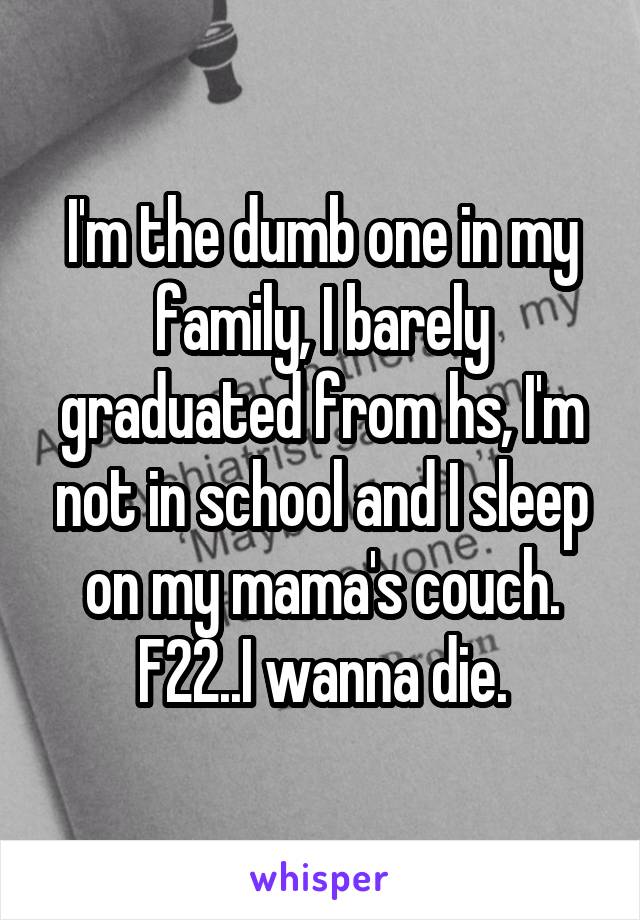 I'm the dumb one in my family, I barely graduated from hs, I'm not in school and I sleep on my mama's couch.
F22..I wanna die.