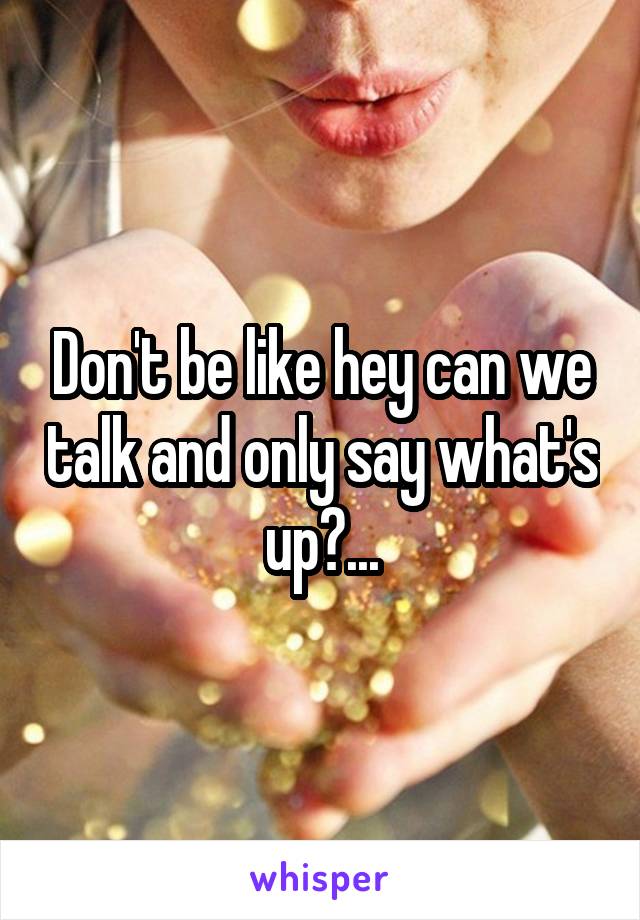 Don't be like hey can we talk and only say what's up?...