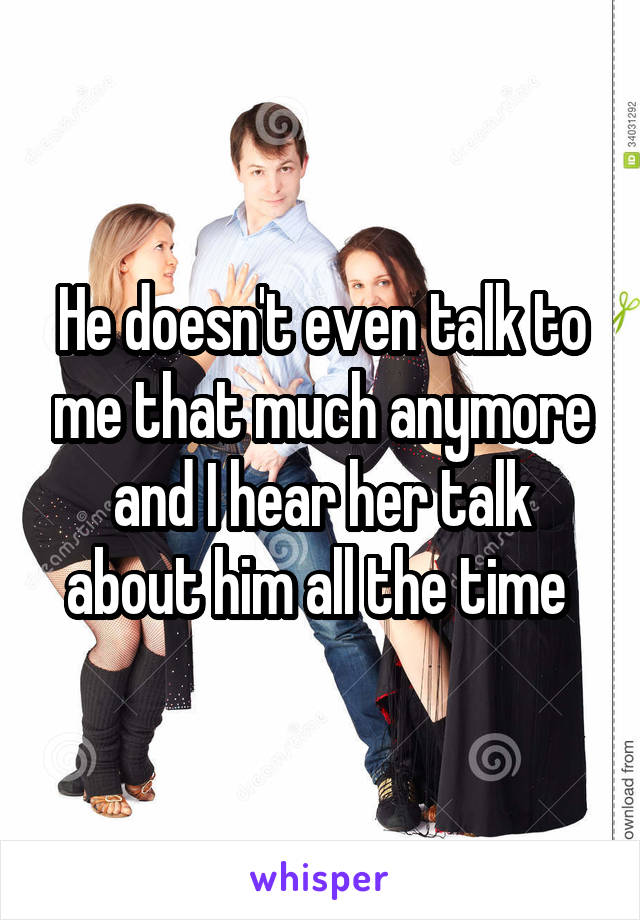 He doesn't even talk to me that much anymore and I hear her talk about him all the time 