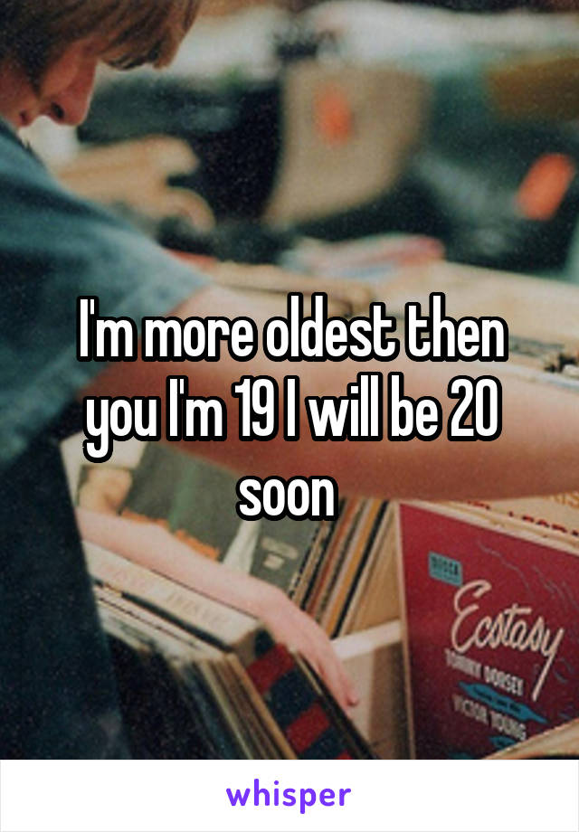 I'm more oldest then you I'm 19 I will be 20 soon 