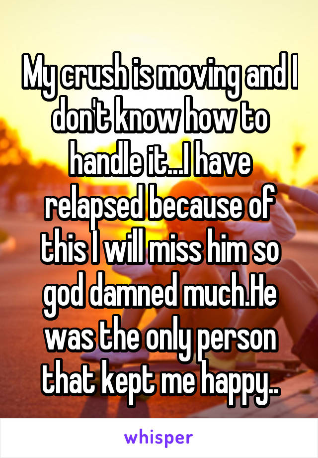 My crush is moving and I don't know how to handle it...I have relapsed because of this I will miss him so god damned much.He was the only person that kept me happy..