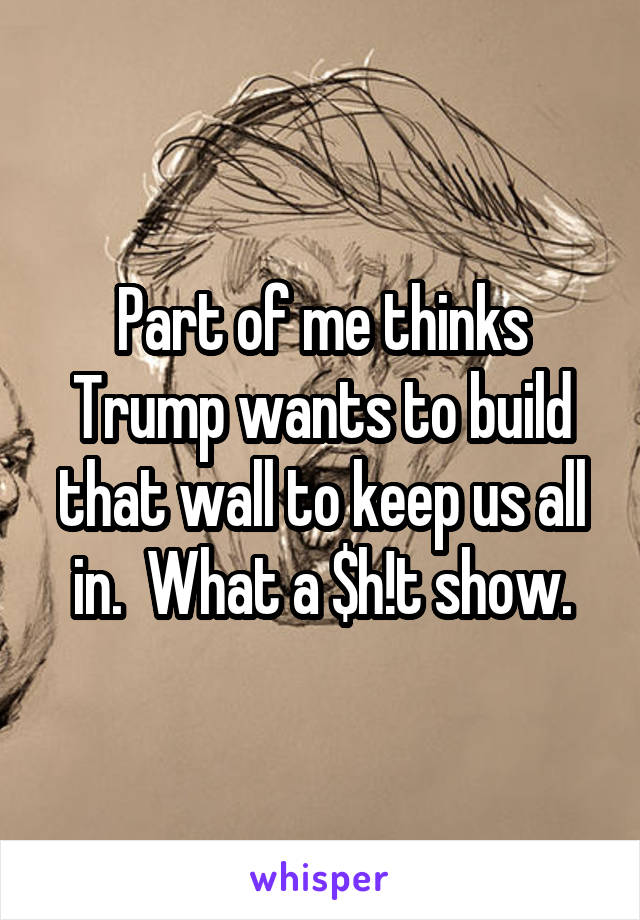 Part of me thinks Trump wants to build that wall to keep us all in.  What a $h!t show.