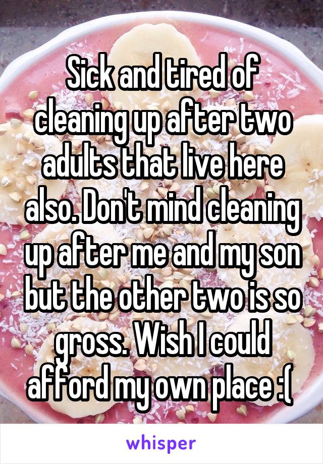 Sick and tired of cleaning up after two adults that live here also. Don't mind cleaning up after me and my son but the other two is so gross. Wish I could afford my own place :( 