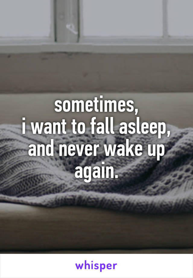 sometimes,
i want to fall asleep,
and never wake up again.