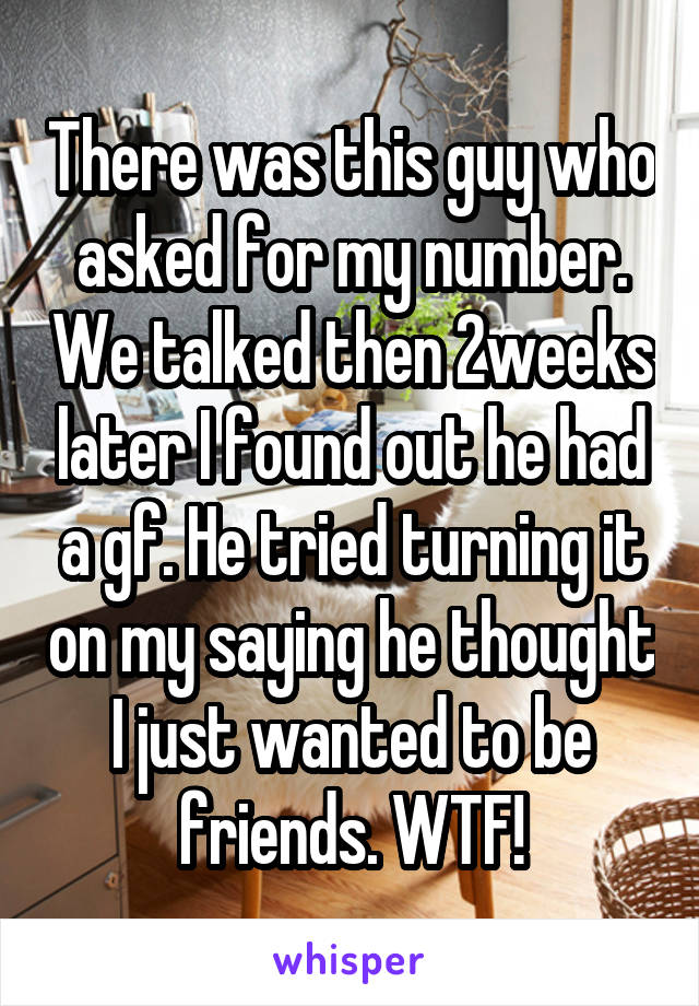 There was this guy who asked for my number. We talked then 2weeks later I found out he had a gf. He tried turning it on my saying he thought I just wanted to be friends. WTF!