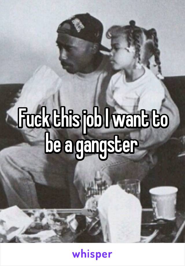 Fuck this job I want to be a gangster 