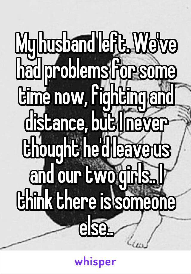 My husband left. We've had problems for some time now, fighting and distance, but I never thought he'd leave us and our two girls.. I think there is someone else..