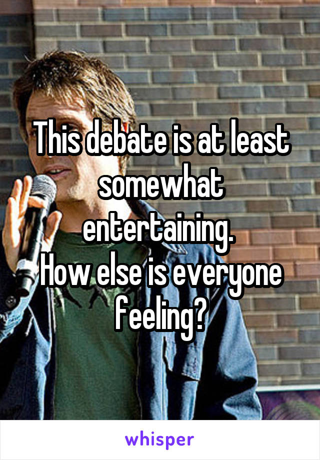 This debate is at least somewhat entertaining. 
How else is everyone feeling?