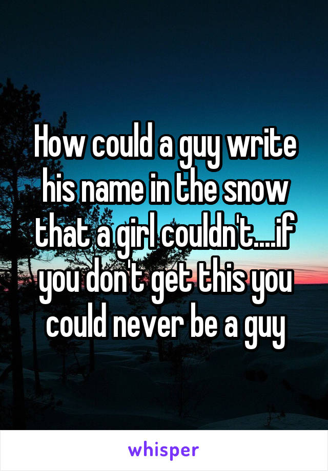 How could a guy write his name in the snow that a girl couldn't....if you don't get this you could never be a guy