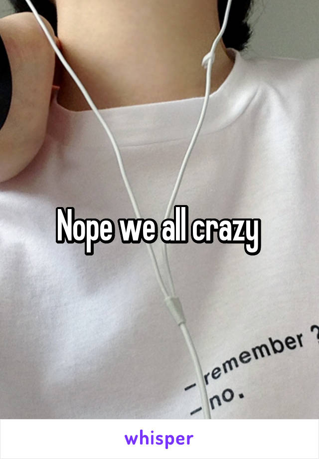 Nope we all crazy 