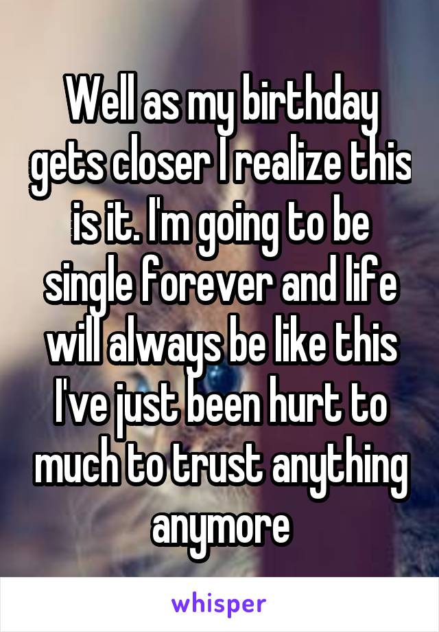 Well as my birthday gets closer I realize this is it. I'm going to be single forever and life will always be like this I've just been hurt to much to trust anything anymore