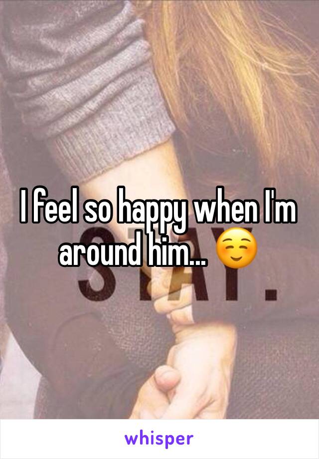 I feel so happy when I'm around him... ☺️