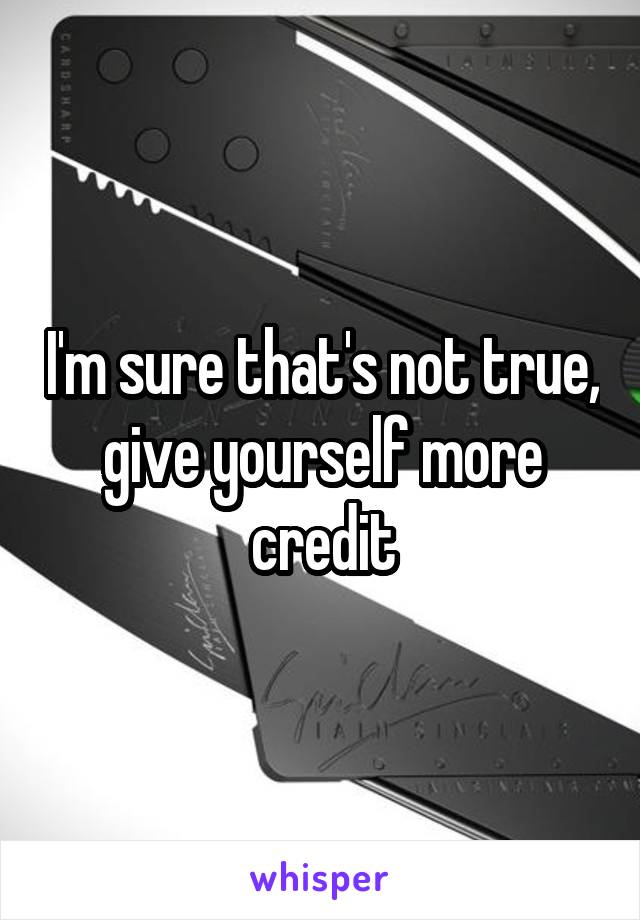 I'm sure that's not true, give yourself more credit