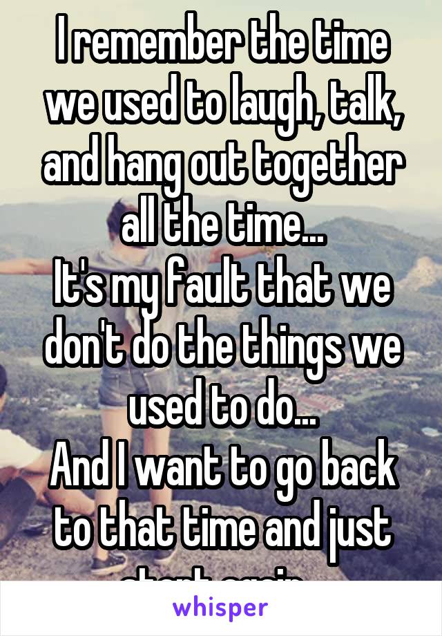 I remember the time we used to laugh, talk, and hang out together all the time...
It's my fault that we don't do the things we used to do...
And I want to go back to that time and just start again...