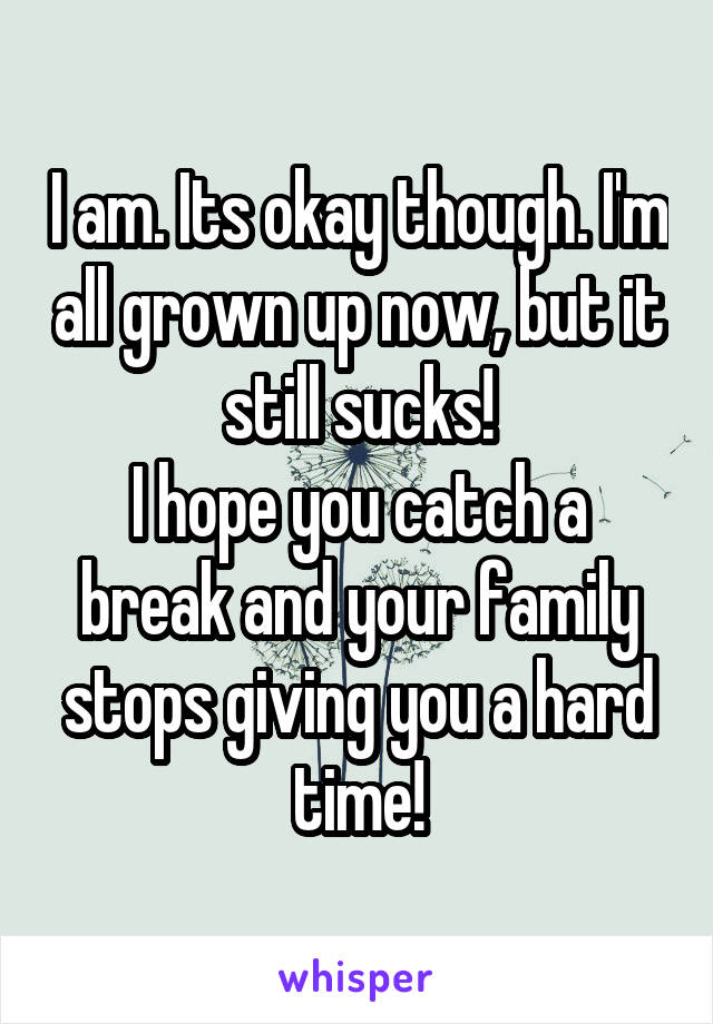 I am. Its okay though. I'm all grown up now, but it still sucks!
I hope you catch a break and your family stops giving you a hard time!