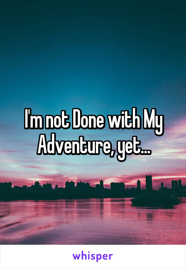 I'm not Done with My Adventure, yet...