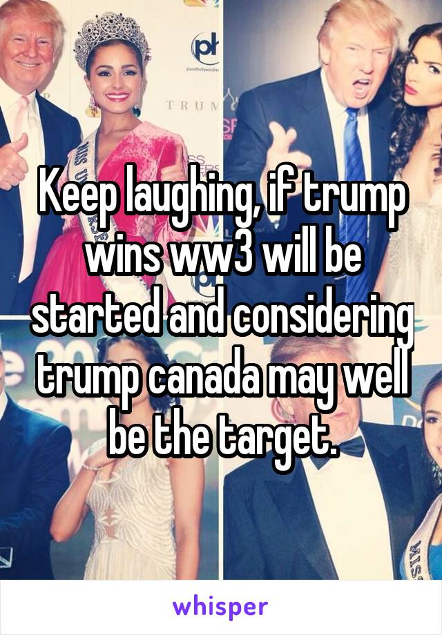 Keep laughing, if trump wins ww3 will be started and considering trump canada may well be the target.