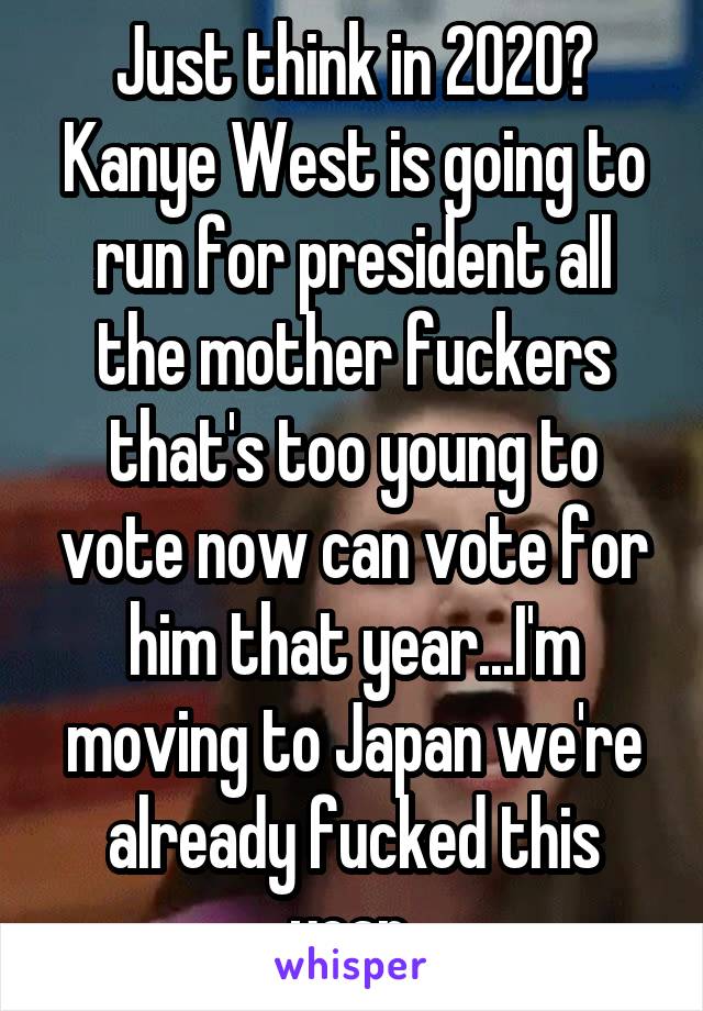 Just think in 2020? Kanye West is going to run for president all the mother fuckers that's too young to vote now can vote for him that year...I'm moving to Japan we're already fucked this year 