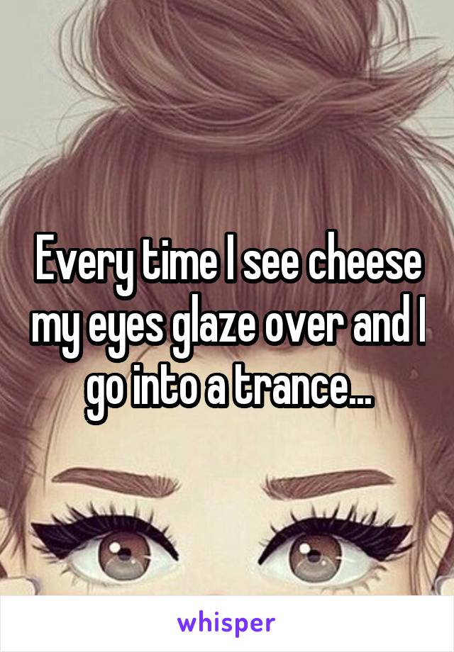 Every time I see cheese my eyes glaze over and I go into a trance...