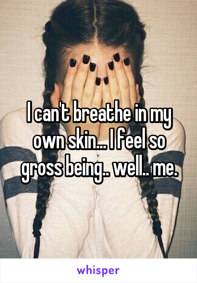 I can't breathe in my own skin... I feel so gross being.. well.. me.