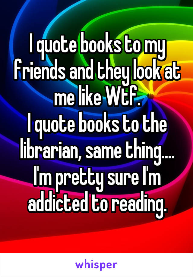 I quote books to my friends and they look at me like Wtf.
I quote books to the librarian, same thing....
I'm pretty sure I'm addicted to reading.
