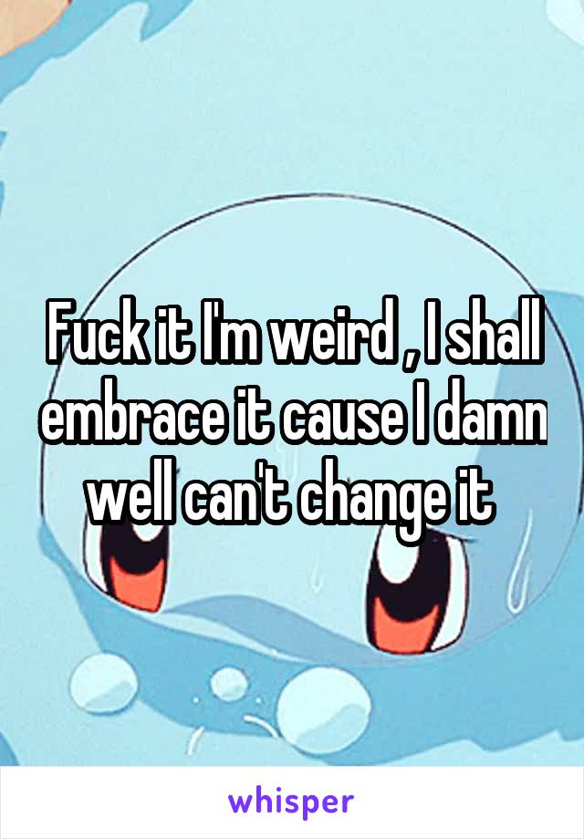 Fuck it I'm weird , I shall embrace it cause I damn well can't change it 