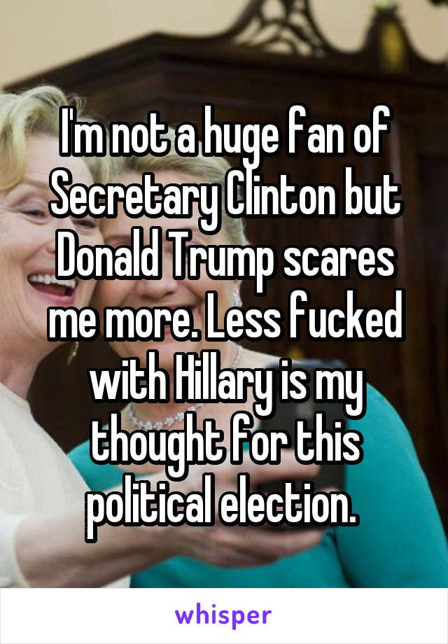 I'm not a huge fan of Secretary Clinton but Donald Trump scares me more. Less fucked with Hillary is my thought for this political election. 