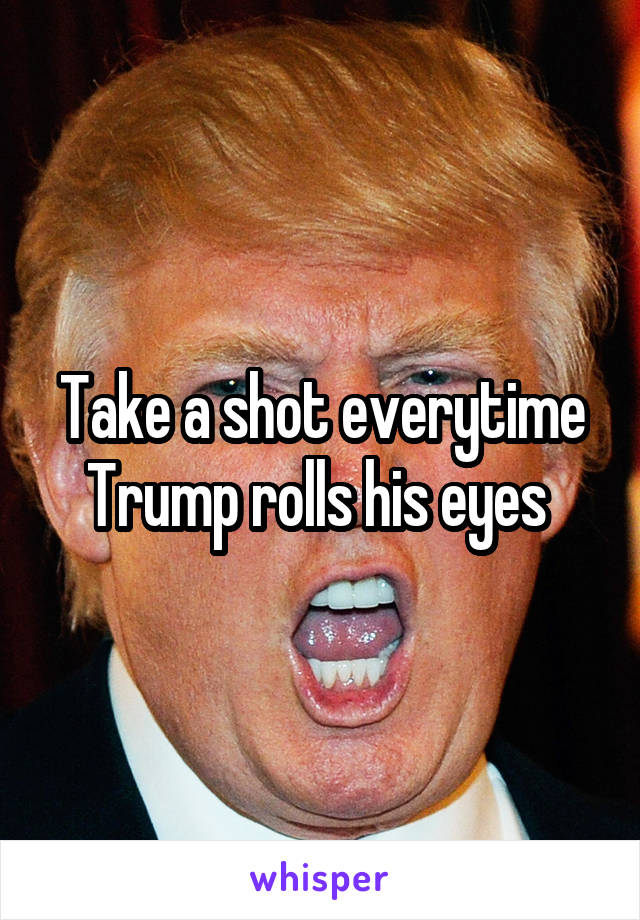 Take a shot everytime Trump rolls his eyes 