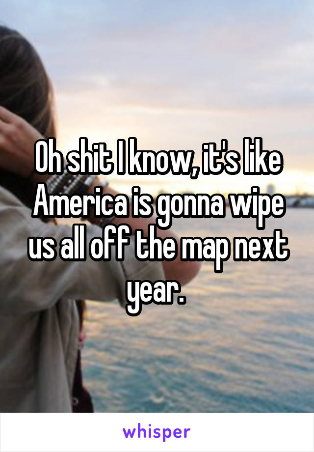 Oh shit I know, it's like America is gonna wipe us all off the map next year. 