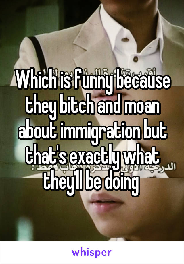 Which is funny because they bitch and moan about immigration but that's exactly what they'll be doing 