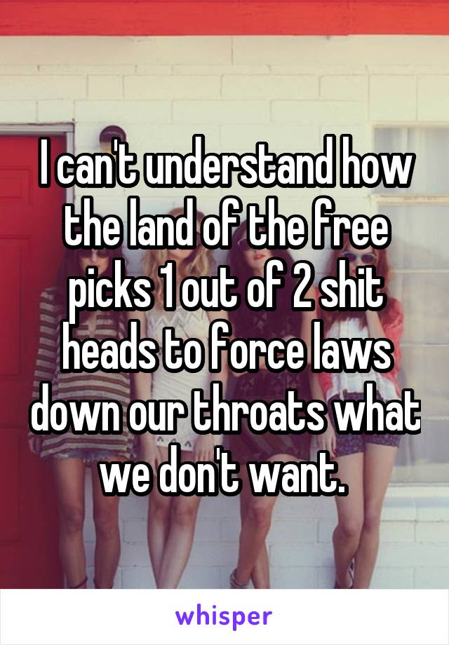 I can't understand how the land of the free picks 1 out of 2 shit heads to force laws down our throats what we don't want. 