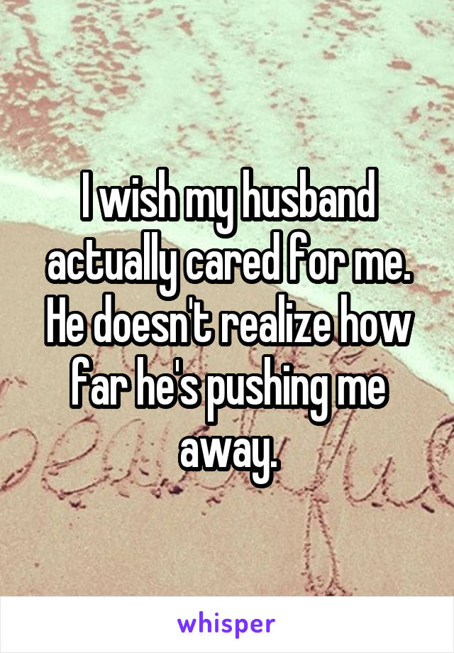 I wish my husband actually cared for me. He doesn't realize how far he's pushing me away.