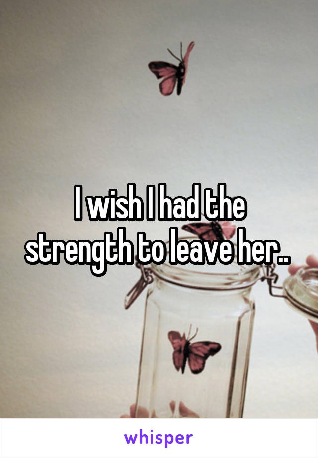 I wish I had the strength to leave her.. 