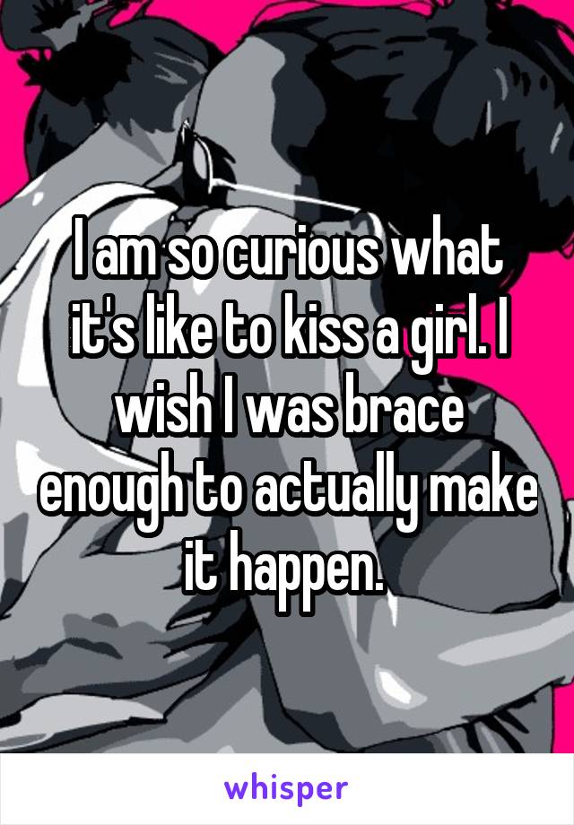 I am so curious what it's like to kiss a girl. I wish I was brace enough to actually make it happen. 